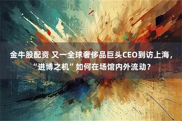 金牛股配资 又一全球奢侈品巨头CEO到访上海，“进博之机”如何在场馆内外流动？