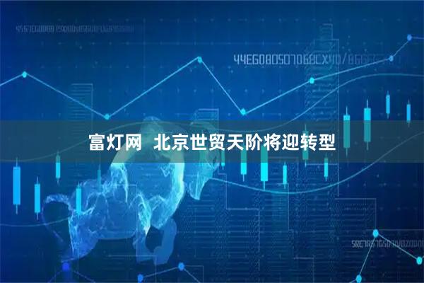 富灯网  北京世贸天阶将迎转型