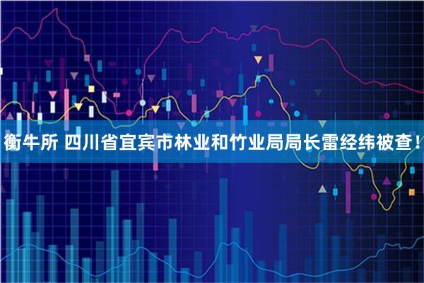 衡牛所 四川省宜宾市林业和竹业局局长雷经纬被查！