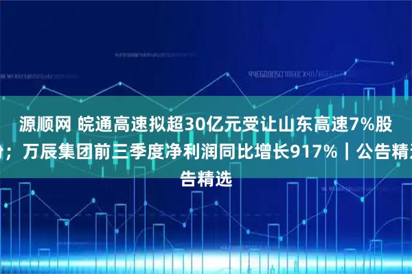 源顺网 皖通高速拟超30亿元受让山东高速7%股份；万辰集团前三季度净利润同比增长917%｜公告精选