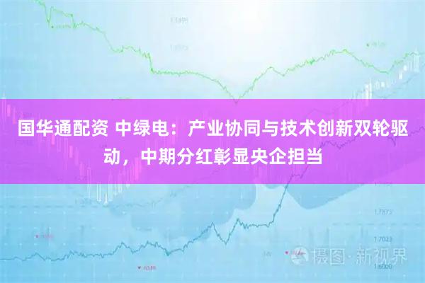 国华通配资 中绿电：产业协同与技术创新双轮驱动，中期分红彰显央企担当