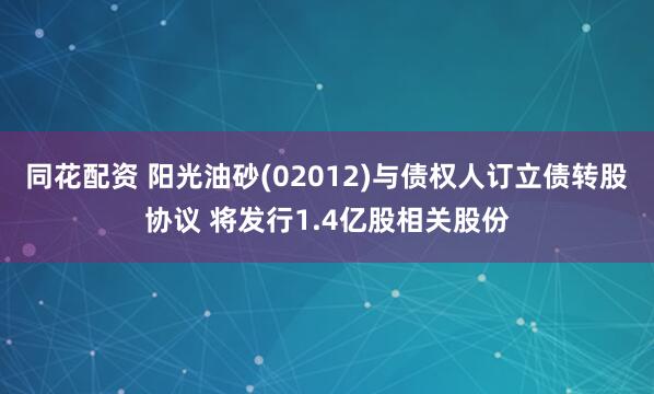 同花配资 阳光油砂(02012)与债权人订立债转股协议 将发行1.4亿股相关股份