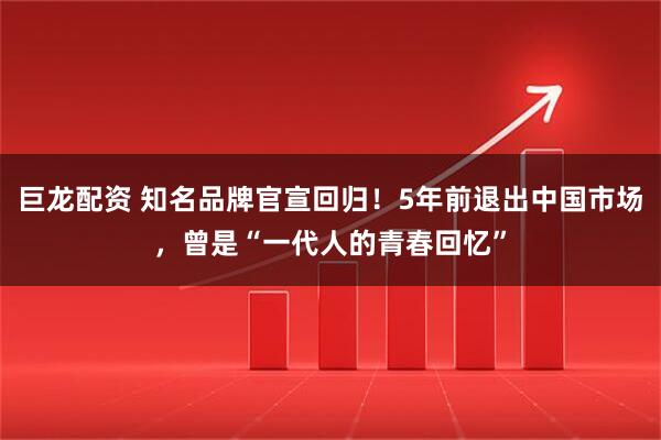 巨龙配资 知名品牌官宣回归！5年前退出中国市场，曾是“一代人的青春回忆”