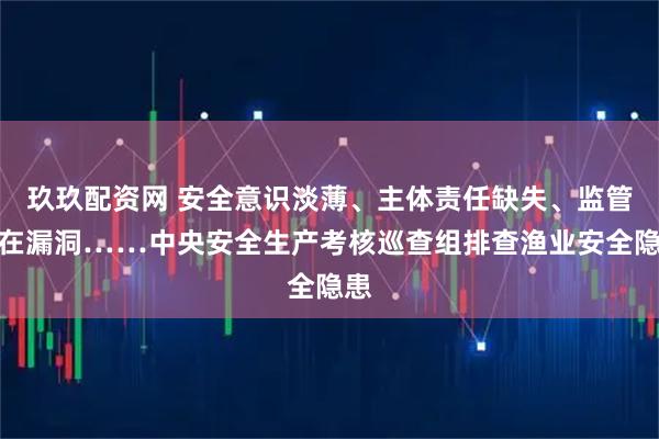 玖玖配资网 安全意识淡薄、主体责任缺失、监管存在漏洞……中央安全生产考核巡查组排查渔业安全隐患