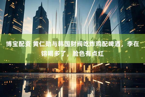 博宝配资 黄仁勋与韩国财阀吃炸鸡配啤酒，李在镕喝多了，脸色有点红