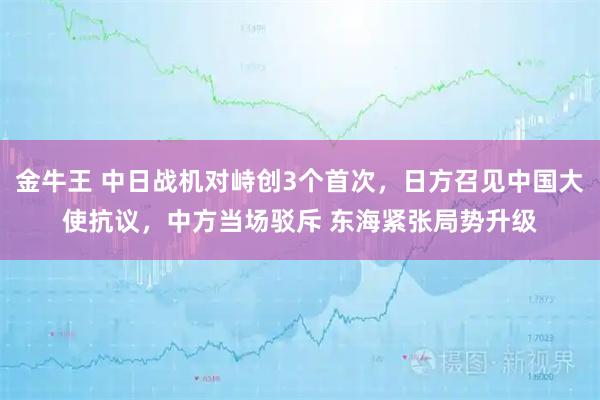 金牛王 中日战机对峙创3个首次，日方召见中国大使抗议，中方当场驳斥 东海紧张局势升级