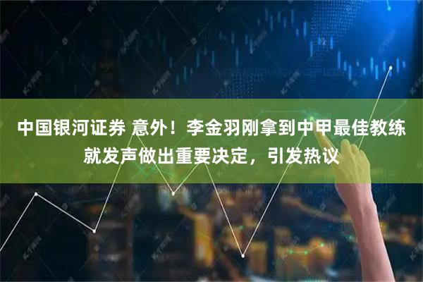 中国银河证券 意外！李金羽刚拿到中甲最佳教练就发声做出重要决定，引发热议