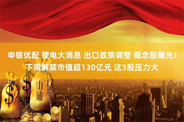申银优配 锂电大消息 出口政策调整 概念股曝光！下周解禁市值超130亿元 这3股压力大